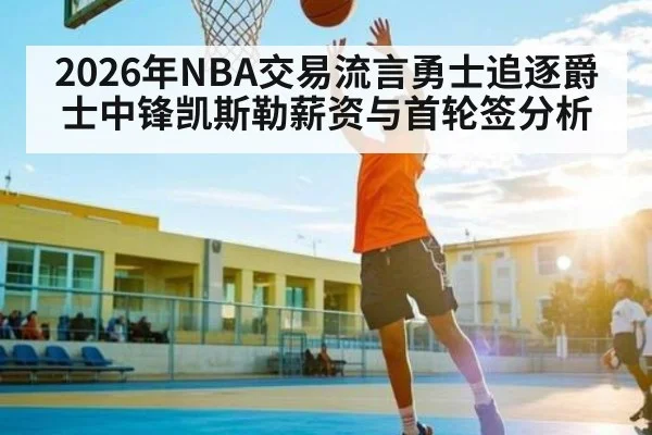 2026年NBA交易流言勇士追逐爵士中锋凯斯勒薪资与首轮签分析